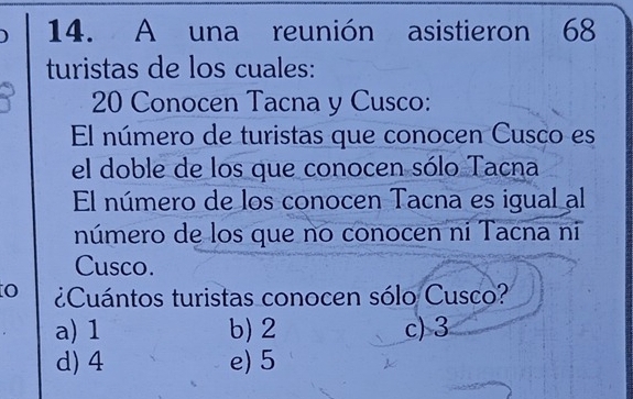 A una reunión asistieron 68
turistas de los cuales:
20 Conocen Tacna y Cusco:
El número de turistas que conocen Cusco es
el doble de los que conocen sólo Tacna
El número de los conocen Tacna es igual al
número de los que no conocen ni Tacna ni
Cusco.
O ¿Cuántos turistas conocen sólo Cusco?
a) 1 b) 2 c) 3
d) 4 e) 5