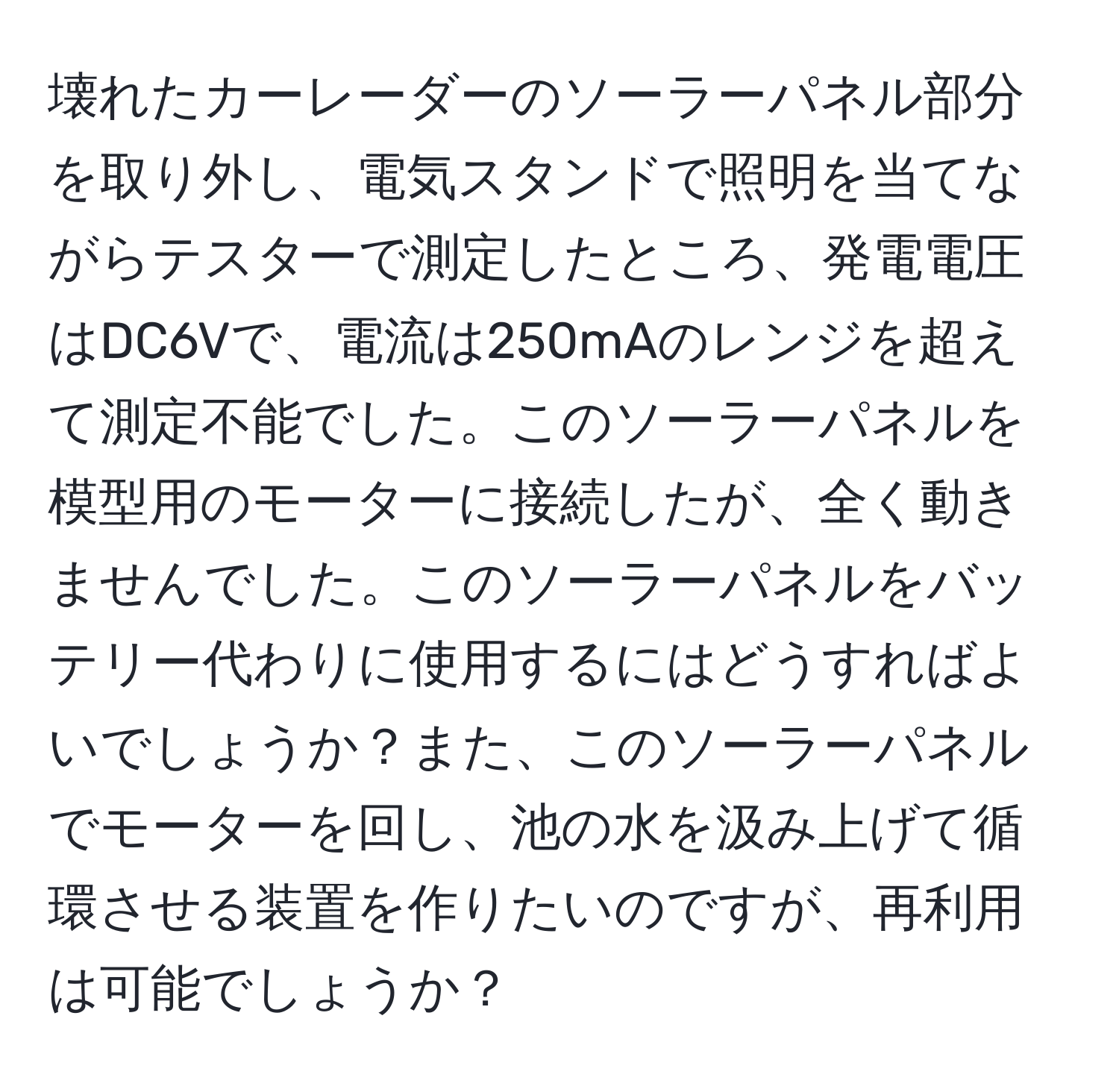 壊れたカーレーダーのソーラーパネル部分を取り外し、電気スタンドで照明を当てながらテスターで測定したところ、発電電圧はDC6Vで、電流は250mAのレンジを超えて測定不能でした。このソーラーパネルを模型用のモーターに接続したが、全く動きませんでした。このソーラーパネルをバッテリー代わりに使用するにはどうすればよいでしょうか？また、このソーラーパネルでモーターを回し、池の水を汲み上げて循環させる装置を作りたいのですが、再利用は可能でしょうか？