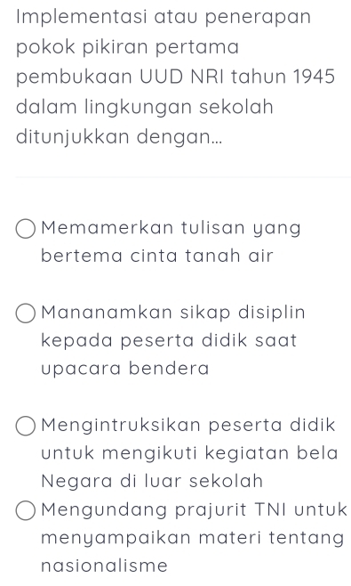 Implementasi atau penerapan
pokok pikiran pertama
pembukaan UUD NRI tahun 1945
dalam lingkungan sekolah
ditunjukkan dengan...
Memamerkan tulisan yang
bertema cinta tanah air
Mananamkan sikap disiplin
kepada peserta didik saat 
upacara bendera
Mengintruksikan peserta didik
untuk mengikuti kegiatan bela 
Negara di luar sekolah
Mengundang prajurit TNI untuk
menyampaikan materi tentang 
nasionalisme