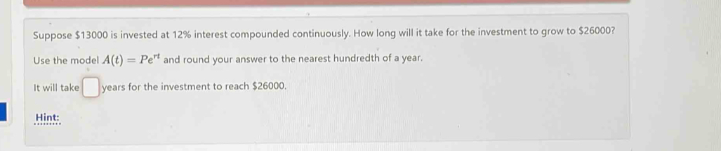 Suppose $13000 is invested at 12% interest compounded continuously. How long will it take for the investment to grow to $26000? 
Use the model A(t)=Pe^(rt) and round your answer to the nearest hundredth of a year. 
It will take □ years for the investment to reach $26000. 
Hint