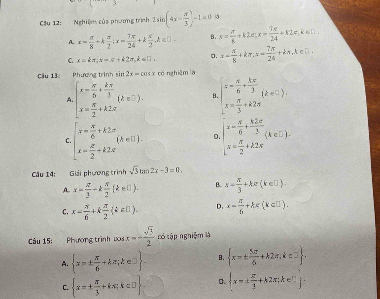 Nghiệm của phương trình 2sin (4x- π /3 )-1=0 là
A. x= π /8 +k π /2 ;x= 7π /24 +k π /2 ,k∈ □ . B. x= π /8 +k2π ;x= 7π /24 +k2π ,k∈ □ .
C. x=kπ ;x=π +k2π ,k∈ □ .
D. x= π /8 +kπ ;x= 7π /24 +kπ ,k∈ □ .
Câu 13:    Phương trình sin 2x=cos x có nghiệm là
A beginarrayl x= π /6 + kπ /3  x= π /2 +k2π endarray. (k∈ □ ).
B beginarrayl x= π /6 + kπ /3  x= π /3 +k2π endarray. (k∈ □ ).
C. beginarrayl x= π /6 +k2π  x= π /2 +k2π endarray. (k∈ □ ). beginarrayl x= π /6 + k2π /3 (k∈ □ ). x= π /2 +k2π endarray.
D
Câu 14: Giải phương trình sqrt(3)tan 2x-3=0.
A. x= π /3 +k π /2 (k∈ □ ).
B. x= π /3 +kπ (k∈ □ ).
C. x= π /6 +k π /2 (k∈ □ ).
D. x= π /6 +kπ (k∈ □ ).
Câu 15: :Phương trình cos x=- sqrt(3)/2  có tập nghiệm là
A.  x=±  π /6 +kπ ;k∈ □  .
B.  x=±  5π /6 +k2π ;k∈ □  .
C.  x=±  π /3 +kπ ;k∈ □ 
D.  x=±  π /3 +k2π ;k∈ □  .