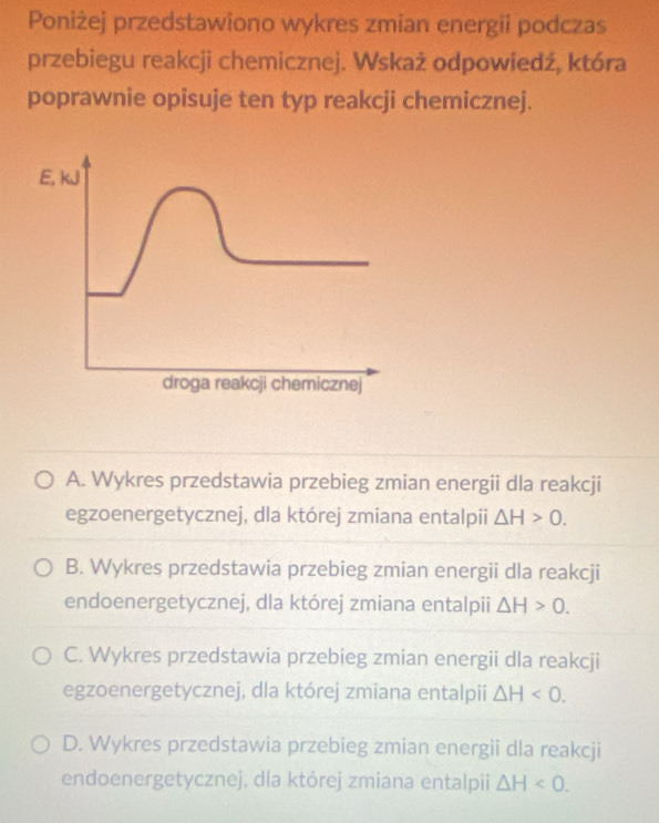 Poniżej przedstawiono wykres zmian energii podczas
przebiegu reakcji chemicznej. Wskaż odpowiedź, która
poprawnie opisuje ten typ reakcji chemicznej.
A. Wykres przedstawia przebieg zmian energii dla reakcji
egzoenergetycznej, dla której zmiana entalpii △ H>0.
B. Wykres przedstawia przebieg zmian energii dla reakcji
endoenergetycznej, dla której zmiana entalpii △ H>0.
C. Wykres przedstawia przebieg zmian energii dla reakcji
egzoenergetycznej, dla której zmiana entalpii △ H<0</tex>.
D. Wykres przedstawia przebieg zmian energii dla reakcji
endoenergetycznej. dla której zmiana entalpii △ H<0</tex>.