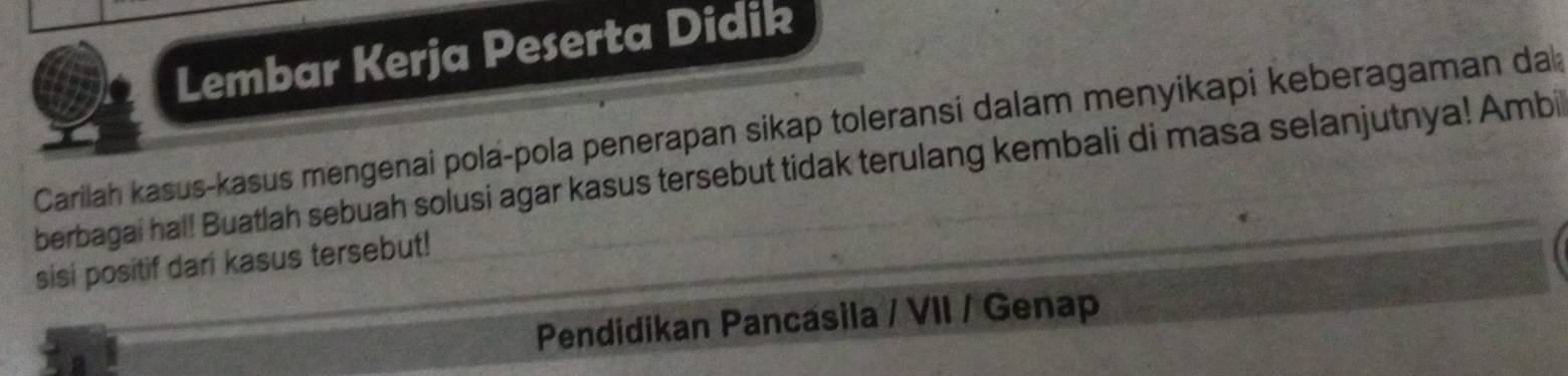 Lembar Kerja Peserta Didik 
Carilah kasus-kasus mengenai pola-pola penerapan sikap toleransi dalam menyikapi keberagaman da 
berbagai hal! Buatlah sebuah solusi agar kasus tersebut tidak terulang kembali di masa selanjutnya! Ambi 
sisi positif dari kasus tersebut! 
Pendidikan Pancasila / VII / Genap