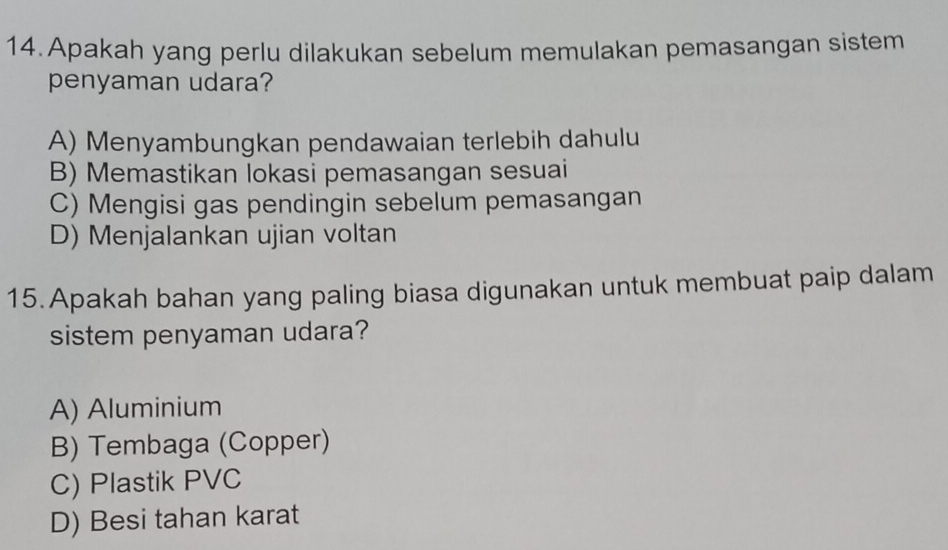 Apakah yang perlu dilakukan sebelum memulakan pemasangan sistem
penyaman udara?
A) Menyambungkan pendawaian terlebih dahulu
B) Memastikan lokasi pemasangan sesuai
C) Mengisi gas pendingin sebelum pemasangan
D) Menjalankan ujian voltan
15. Apakah bahan yang paling biasa digunakan untuk membuat paip dalam
sistem penyaman udara?
A) Aluminium
B) Tembaga (Copper)
C) Plastik PVC
D) Besi tahan karat