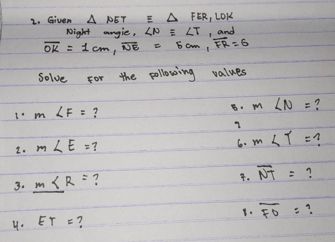 Given △ NETequiv △ FER, LOK
Night angie, ∠ Nequiv ∠ T , and
overline OK=1cm, overline NE=5cm, overline FR=6
solve for the pollowing values 
8 m∠ N= ?
m∠ F= ? 
2. m∠ E= ? 
6. m∠ T= n 
3. m∠ R= ? 
. overline NT= ? 
. overline FO=
4. ET= ?