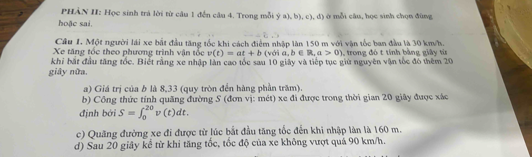 PHÀN II: Học sinh trả lời từ câu 1 đến câu 4. Trong mỗi ý a), b), c), d) ở mỗi câu, học sinh chọn đủng 
hoặc sai. 
Câu 1. Một người lái xe bắt đầu tăng tốc khi cách điểm nhập làn 150 m với vận tốc ban đầu là 30 km/h. 
Xe tăng tốc theo phương trình vận tốc v(t)=at+b (v delta ia, b∈ R, a>0) , trong đó t tính bằng giây từ 
khi bắt đầu tăng tốc. Biết rằng xe nhập làn cao tốc sau 10 giây và tiếp tục giữ nguyên vận tốc đó thêm 20
giây nữa. 
a) Giá trị của b là 8,33 (quy tròn đến hàng phần trăm). 
b) Công thức tính quãng đường S (đơn vị: mét) xe đi được trong thời gian 20 giây được xác 
định bởi S=∈t _0^(20)v(t)dt. 
c) Quãng đường xe đi được từ lúc bắt đầu tăng tốc đến khi nhập làn là 160 m. 
d) Sau 20 giây kể từ khi tăng tốc, tốc độ của xe không vượt quá 90 km/h.