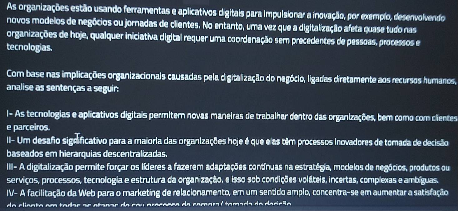 As organizações estão usando ferramentas e aplicativos digitais para impulsionar a inovação, por exemplo, desenvolvendo 
novos modelos de negócios ou jornadas de clientes. No entanto, uma vez que a digitalização afeta quase tudo nas 
organizações de hoje, qualquer iniciativa digital requer uma coordenação sem precedentes de pessoas, processos e 
tecnologias. 
Com base nas implicações organizacionais causadas pela digitalização do negócio, ligadas diretamente aos recursos humanos, 
analise as sentenças a seguir: 
I- As tecnologias e aplicativos digitais permitem novas maneiras de trabalhar dentro das organizações, bem como com clientes 
e parceiros. 
II- Um desafio significativo para a maioria das organizações hoje é que elas têm processos inovadores de tomada de decisão 
baseados em hierarquias descentralizadas. 
III- A digitalização permite forçar os líderes a fazerem adaptações contínuas na estratégia, modelos de negócios, produtos ou 
serviços, processos, tecnologia e estrutura da organização, e isso sob condições voláteis, incertas, complexas e ambíguas. 
IV- A facilitação da Web para o marketing de relacionamento, em um sentido amplo, concentra-se em aumentar a satisfação 
o clien te em tedas as etanas de seu pre sesso de comora / temada de desisão