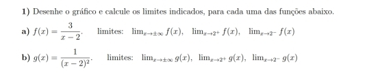 Desenhe o gráfico e calcule os limites indicados, para cada uma das funções abaixo. 
a) f(x)= 3/x-2  limites: lim_xto ± ∈fty f(x), lim_xto 2^+f(x), lim_xto 2^-f(x)
b) g(x)=frac 1(x-2)^2. limites: lim_xto ± ∈fty g(x), lim_xto 2^+g(x), lim_xto 2^-g(x)