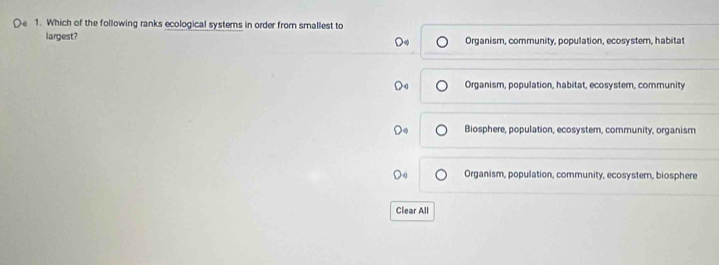 Which of the following ranks ecological systems in order from smallest to
largest? Organism, community, population, ecosyster, habitat
Organism, population, habitat, ecosystem, community
Biosphere, population, ecosystem, community, organism
Organism, population, community, ecosyster, biosphere
Clear All