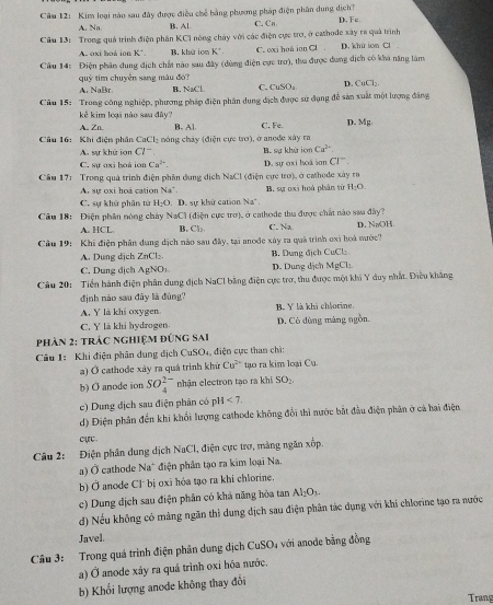 Cầm 12: Kim loại nào sau đây được điều chế bằng phương pháp điện phân dung dịch? C. Ca D, Fe.
A. Na B. AL
Câu 13: Trong quá trình điện phân KCI nòng chảy với các điện cực trơ, ở cathode xây ra quả trình D. khứ ion Cl
A. oxi hoá ion K^- B. khứ ion K² C. oxj hoà ion Cl
Câu 14: Điện phân dung địch chất nào sau đây (dùng điện cực trơ), tha được dung địch có khá năng làm
quỹ tim chuyển sang màu đó?
A. NaBr. B. NaCl C. CuSO₄ D. C=C
Câu 15: Trong công nghiệp, phương pháp điện phân dung địch được sử dụng đễ sản xuất một lượng đâng
kẻ kim loại nào sau đây? B. Al. C. Fe. D. Mg
A. Zn
Câu 16: Khi điện nhân CaCl_2 móng chây (điện cực trơ), ở anode xây rz
A. sự khử ion a^- B. sự khử ion Ca^(2+)
C. sự oxi boà ion Ca^(2+). D. sự oxi hoà jơn CI^-
Cầu 17: Trong quả trình điện phân dung dịch NaCl (điện cực trơ), ở cathode xây ra
A sự oxi hoá cation Na'. B. sự oxi hoá phân từ H:O
C. sự khử phân từ H_2O. D. sự khử cation Na .
Câu 18: Điện phân nóng chảy NaCl(d) Siện cực trở), ở cathode thu được chất nào saa đây ?
A. HCL B Cl_2 C. Na. D. NaOH
Câu 19: Khi điện phân dụng dịch nào sau đây, tại anoớe xây ra quả trình oxi hoà mước?
A. Dung dịch ZnCl₂ B. Dung địch CuCl:
C. Dung địch AgNO D. Dung dịch MgCl:
Câu 20: Tiền hành điện phân dung địch NaCl bằng điện cực trơ, thu được một khi Y duy nhất. Điều khẳng
định nào sau đây là đùng?
A. Y là khi oxygen B. Y là khi chlorine.
C. Y lā khi hydrogen. D. Cò dùng màng ngồn.
phản 2: trác nghiệm đứng sai
Câu 1: Khi điện phân dung dịch CuSO₄, điện cực than chì:
a) Ở cathode xây ra quá trình khứ Cu^(2-) tạo ra kim loại Cu.
b) O anode ion SO_4^((2-) nhận electron tạo ra khi SO_2)
c) Dung địch sau điện phân có pH<7.
d) Điện phân đến khi khổi lượng cathode không đổi thì nước bắt đầu điện phân ở cả hai điện
cực .
Câu 2: Điện phân dung dịch NaCl, điện cực trợ, màng ngăn xốp.
) Ở cathode Na* điện phân tạo ra kim loại Na.
b) Ở anode Cl' bị oxi hóa tạo ra khi chlorine.
c) Dung địch sau điện phân có khả năng hòa tan Al_2O_3.
d) Nếu không có màng ngăn thì dung dịch sau điện phân tác dụng với khi chlorine tạo ra nước
Javel.
Câu 3: Trong quá trình điện phân dung dịch CuSO₄ với anode bằng đồng
a) Ở anode xảy ra quá trình oxi hóa nước.
b) Khổi lượng anode không thay đổi
Trang