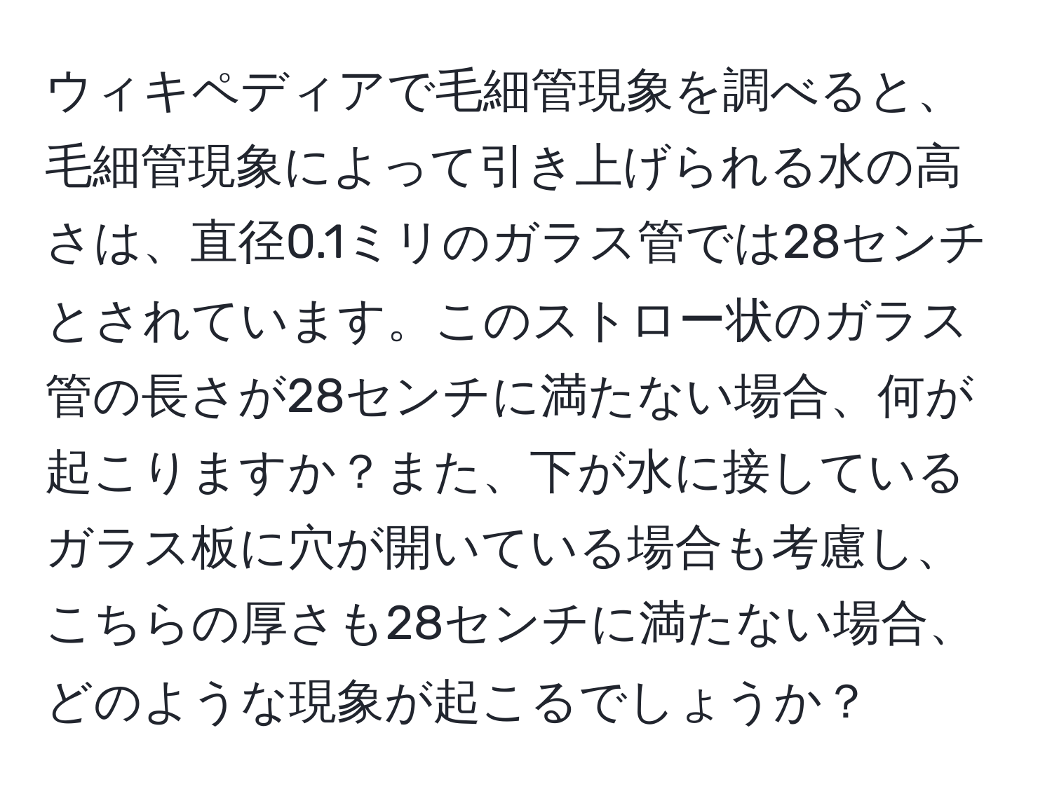 ウィキペディアで毛細管現象を調べると、毛細管現象によって引き上げられる水の高さは、直径0.1ミリのガラス管では28センチとされています。このストロー状のガラス管の長さが28センチに満たない場合、何が起こりますか？また、下が水に接しているガラス板に穴が開いている場合も考慮し、こちらの厚さも28センチに満たない場合、どのような現象が起こるでしょうか？