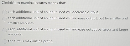 Diminishing marginal returns means that:
each additional unit of an input used will decrease output.
each additional unit of an input used will increase output, but by smaller and
smaller amounts.
each additional unit of an input used will increase output by larger and larger
amounts.
the firm is maximizing profit.