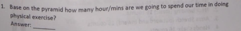 Base on the pyramid how many hour/mins are we going to spend our time in doing 
physical exercise? 
Answer: 
_