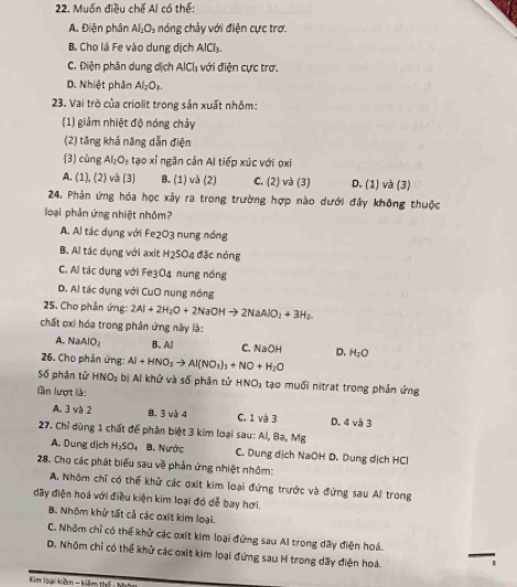 Muốn điều chế Al có thể:
A. Điện phân AI_1O_2 nóng chảy với điện cực trợ.
B. Cho lá Fe vào dung dịch AICl_3.
C. Điện phân dung dịch AlCl_1 với điện cực trợ.
D. Nhiệt phân Al_2O_3
23. Vai trò của criolit trong sản xuất nhôm:
(1) giảm nhiệt độ nóng chảy
(2) tăng khả năng dẫn điện
(3) cùng Al_2O_3 tạo xỉ ngăn cản Al tiếp xúc với oxỉ
A. (1), (2) và (3) B. (1) và (2) C. (2) và (3) D. (1) và (3)
24. Phản ứng hóa học xảy ra trong trường hợp nào dưới đây không thuộc
loại phản ứng nhiệt nhôm?
A. Al tác dụng với Fe2O3 nung nồng
B. Al tác dụng với axit H2SO4 đặc nóng
C. Al tác dụng với Fe3O4 nung nóng
D. Al tác dụng với CuO nung nóng
25. Cho phản ứng: 2Al+2H_2O+2NaOHto 2NaAlO_2+3H_2.
chất oxi hóa trong phản ứng này là:
A. NaAlO_2 B. All
26. Cho phản ứng: Al+HNO_3to Al(NO_3)_3+NO+H_2O C. VaOH D. H_2O
Số phân tử HNO_3 bị Ai khử và số phân tử HNO_3 tạo muối nitrat trong phản ứng
lần lượt là:
A. 3 và 2 8, 3 và 4 C. 1 và 3 D. 4 và 3
27. Chỉ dùng 1 chất để phân biệt 3 kim loại sau: Al, Ba, Mg
A. Dung dịch H_2SO 4 B. Nước C. Dung dịch NaOH D. Dung dịch HCl
28. Chọ các phát biểu sau về phản ứng nhiệt nhôm:
A, Nhôm chỉ có thể khử các oxit kim loại đứng trước và đứng sau All trong
dãy điện hoá với điều kiện kim loại đó dễ bay hơi.
B. Nhôm khử tất cả các oxit kim loại.
C. Nhôm chỉ có thể khử các oxit kim loại đứng sau Al trong dãy điện hoá. —,
D. Nhôm chỉ có thể khử các oxit kim loại đứng sau H trong dãy điện hoá.
Kim loại kiềm - kiêm thế : thấc