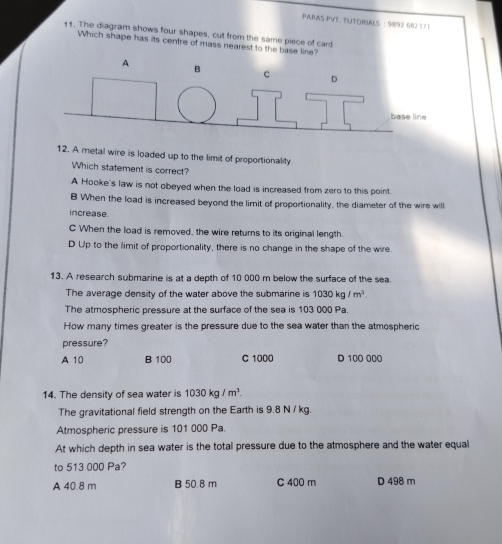 PARAS PVT. TUTORIALS : 9892 682 371
11. The diagram shows four shapes, cut from the same piece of card
Which shape has its centre of mass nearest to the base line?
12. A metal wire is loaded up to the limit of proportionality
Which statement is correct?
A Hooke's law is not obeyed when the load is increased from zero to this point.
B When the load is increased beyond the limit of proportionality, the diameter of the wire will
increase.
C When the load is removed, the wire returns to its original length.
D Up to the limit of proportionality, there is no change in the shape of the wire.
13. A research submarine is at a depth of 10 000 m below the surface of the sea
The average density of the water above the submarine is 1030kg/m^3
The atmospheric pressure at the surface of the sea is 103 000 Pa.
How many times greater is the pressure due to the sea water than the atmospheric
pressure?
A 10 B 100 C 1000 D 100 000
14. The density of sea water is 1030kg/m^3. 
The gravitational field strength on the Earth is 9.8 N / kg.
Atmospheric pressure is 101 000 Pa.
At which depth in sea water is the total pressure due to the atmosphere and the water equal
to 513 000 Pa?
A 40.8 m B 50.8 m C 400 m D 498 m