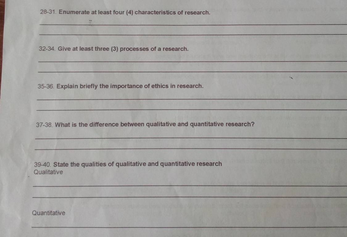 28-31. Enumerate at least four (4) characteristics of research. 
_ 
_ 
32-34. Give at least three (3) processes of a research. 
_ 
_ 
35-36. Explain briefly the importance of ethics in research. 
_ 
_ 
37-38. What is the difference between qualitative and quantitative research? 
_ 
_ 
39-40. State the qualities of qualitative and quantitative research 
Qualitative 
_ 
_ 
Quantitative 
_ 
_ 
_