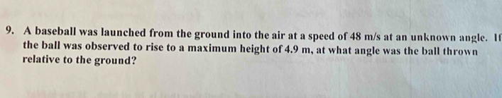 A baseball was launched from the ground into the air at a speed of 48 m/s at an unknown angle. 1f 
the ball was observed to rise to a maximum height of 4.9 m, at what angle was the ball thrown 
relative to the ground?