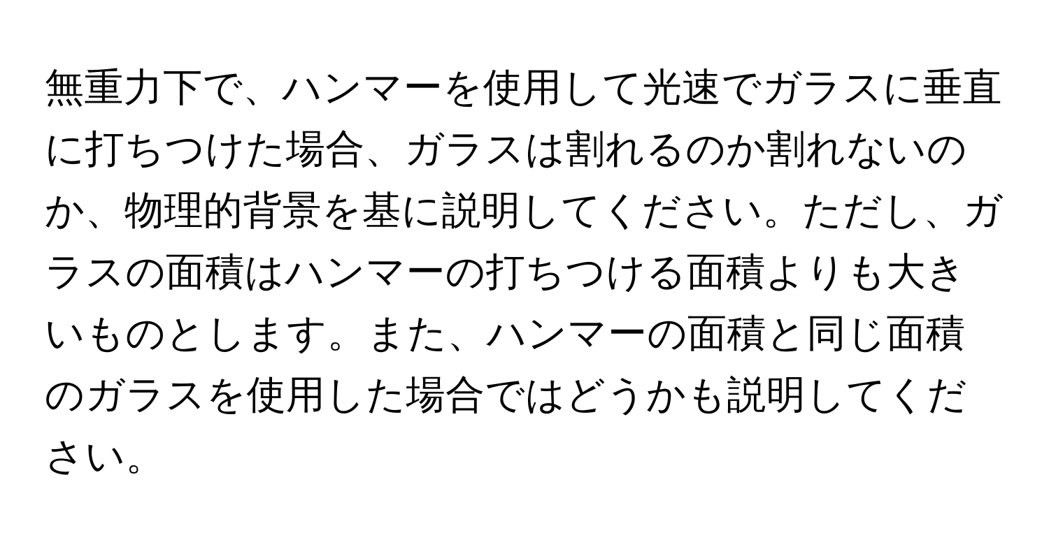 無重力下で、ハンマーを使用して光速でガラスに垂直に打ちつけた場合、ガラスは割れるのか割れないのか、物理的背景を基に説明してください。ただし、ガラスの面積はハンマーの打ちつける面積よりも大きいものとします。また、ハンマーの面積と同じ面積のガラスを使用した場合ではどうかも説明してください。