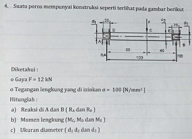 Suatu poros mempunyai konstruksi seperti terlihat pada gambar berikut
Diketahui :
o Gaya F=12kN
o Tegangan lengkung yang di izinkan sigma =100[N/mm^2]
Hitunglah :
a) Reaksi di A dan B(R_Ada n R_B)
b) Momen lengkung (M_C,M_D dan M_E)
c) Ukuran diameter (d_1d_2 ( dan d_3)