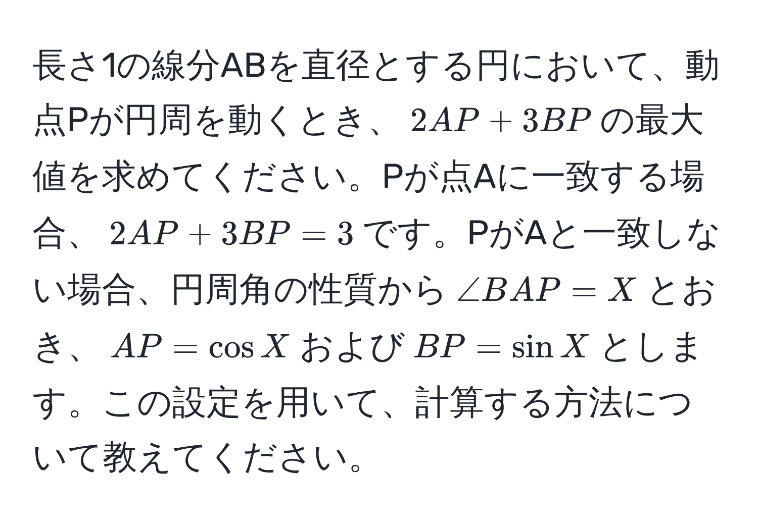 長さ1の線分ABを直径とする円において、動点Pが円周を動くとき、$2AP + 3BP$の最大値を求めてください。Pが点Aに一致する場合、$2AP + 3BP = 3$です。PがAと一致しない場合、円周角の性質から$∠ BAP = X$とおき、$AP = cos X$および$BP = sin X$とします。この設定を用いて、計算する方法について教えてください。