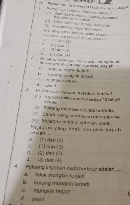 mpétensi 2
A. Berilah tanda silang (X) huruf a, b, c, atau d
1. Perhatıkan kejadian-kejadian berikut!
(1) Bumi dan benda langit lainnya bergerak
mengelilingi matahari.
(2) Matahari terbit di sebelah timur.
(3) Matahari mengelilingi bumi.
(4) Ayam melahirkan anak ayam.
Kejadian yang pasti terjadi adalah ....
a. (1) dan (2)
b. (1) dan (3)
c. (2) dan (3)
d. (3) dan (4)
2. Peluang kejadian Indonesia mengalami
musim penghujan dan kemarau adalah ....
a. tidak mungkin terjadi
b. kurang mungkin terjadi
c. mungkin terjadi
d. pasti
3. Perhatikan kejadian-kejadian berikut!
(1) Komet Halley muncul setiap 76 tahun
sekali.
(2) Bintang membentuk rasi tertentu.
(3) Benda yang berat akan mengapung.
(4) Matahari terbit di sebelah utara.
Kejadian yang tidak mungkin terjadi
adalah ....
a. (1) dan (2)
b. (1) dan (3)
c. (2) dan (3)
d. (3) dan (4)
4. Peluang kejadian kuda bertelur adalah ....
a. tidak mungkin terjadi
b. kurang mungkin terjadi
c. mungkin terjadi 
d. pasti