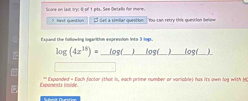 Score on last try: 0 of 1 pts. See Details for more. 
> Next question Get a similar question You can retry this question below 
Expand the following logarithm expression into 3 logs.
log (4x^(18))=_ 10g _ __log(_ _log(_ )__ 
10 
98 
** * Expanded = Each factor (that is, each prime number or variable) has its own log with N 
Exponents inside. 
Submit Question