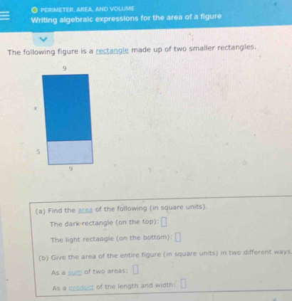 PERIMETER, AREA, AND VOLUME 
Writing algebraic expressions for the area of a figure 
The following figure is a rectangle made up of two smaller rectangles. 
(a) Find the area of the following (in square units). 
The dark rectangle (on the top): 
The light rectangle (on the bottom): 
(b) Give the area of the entire figure (in square units) in two different ways 
As a sum of two areas: 
As a product of the length and width:
