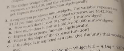 chapmer 
2. The Gidget Widget Con 
exes are $65,210, and th 
get. Express the expense function algebraically, 
3. A corporation produces mini-widgets. The variable expenses an
$1.24 per mini-widget, and the fixed expenses are $142,900
n. How much does it cost to produce 1 mini-widget? 
h. How much does it cost to produce 20,000 mini-widgets? 
c. Express the expense function algebraically. 
d. What is the slope of the expense function? 
e. If the slope is interpreted as a rate, give the units that would 
used. 
Wonder Widget is E=4.14q+55,78