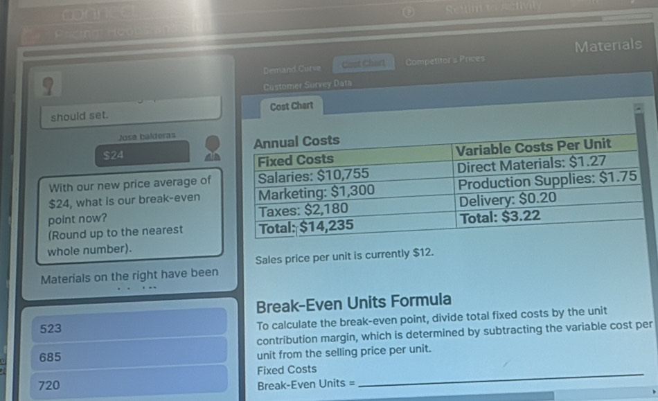 conned 
Settim t astv 
icim Hooos a 
Materials 
Demand Curve Cast Chart Competitor s Prices
9
Customer Survey Data 
should set. Cost Chart 
Jose balderas
$24
With our new price average of
$24, what is our break-even 
point now? 
(Round up to the nearest 
whole number). 
Sales price per unit is currently $12. 
Materials on the right have been 
Break-Even Units Formula
523
To calculate the break-even point, divide total fixed costs by the unit 
contribution margin, which is determined by subtracting the variable cost per
685
unit from the selling price per unit. 
Fixed Costs_
720 Break-Even Units =