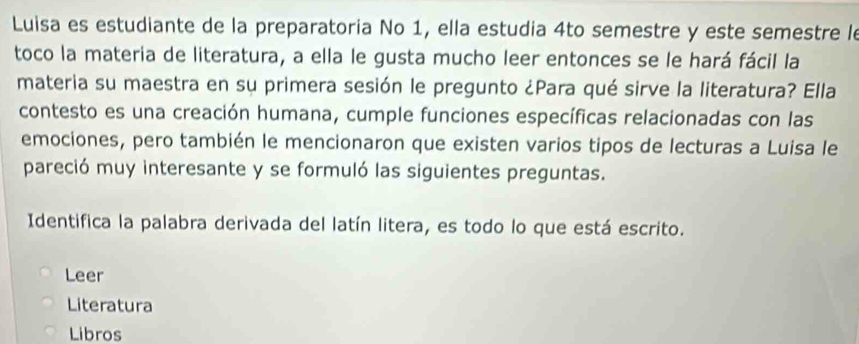 Luisa es estudiante de la preparatoria No 1, ella estudia 4to semestre y este semestre le 
toco la materia de literatura, a ella le gusta mucho leer entonces se le hará fácil la 
materia su maestra en su primera sesión le pregunto ¿Para qué sirve la literatura? Ella 
contesto es una creación humana, cumple funciones específicas relacionadas con las 
emociones, pero también le mencionaron que existen varios tipos de lecturas a Luisa le 
pareció muy interesante y se formuló las siguientes preguntas. 
Identifica la palabra derivada del latín litera, es todo lo que está escrito. 
Leer 
Literatura 
Libros