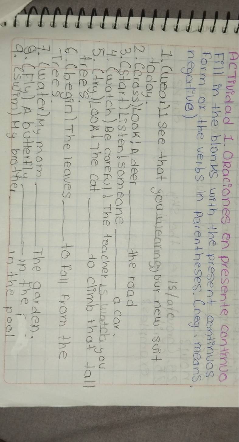 AcTiuidad 1. ORaciones en presente continuo 
Fill in the blanks wfth the present continuos 
Form or the verbs In parentheses. Cneg, means, 
negalive) 
is lare 
1, (wean)I see that you wearingyour new scit 
today. 
2. CCress) LOOk! A deer _the road 
3. Cstart) Listent someone_ 
a car. 
4. (watch) Be corerul6 The teacher is watch you 
5. (try) Look6 The cat _to climb that fall 
Arees. 
6. (begqn) The leaves _to fall From the 
Trees. 
7. (water) My mom_ 
The garden. 
S. (Fly) A butterfly_ 
_in ther 
9. esuim) Mg brother _in the pool