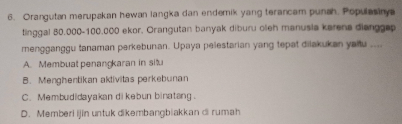 Orangutan merupakan hewan langka dan endemik yang terancam punah. Populasinya
tinggal 80.000-100.000 ekor. Orangutan banyak diburu oleh manusia karena dianggap
mengganggu tanaman perkebunan. Upaya pelestarian yang tepat dilakukan yaitu ...
A. Membuat penangkaran in situ
B. Menghentikan aktivitas perkebunan
C. Membudidayakan di kebun binatang.
D. Memberi ijin untuk dikembangbiakkan di rumah