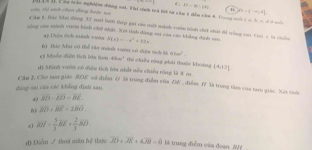 (4,+2) C. D= 4. D. D=(-∠ 4], 
câu, thí sinh chọn đùng hoặc sai.
PHAN H. Cầu trắc nghiệm đúng sai. Thí sinh trả lời tử cầu 1 đến câu 4. Trong một ý c, b, c, d ở một
Câu 1 Bác Mai dùng 32 mét lưới thép gai ráo một mảnh vườn hình chữ nhật đề trồng rau. Gọi x là chiều
rộng của mảnh vườn hình chữ nhật. Xét tỉnh đúng-sai của các khẳng định sau.
a) Diện tích mảnh vườn S(x)=-x^2+32x, 
b) Bác Mai cô thể rào mảnh vườn có diện tích là 61m^2. 
c) Muốn diện tích lớn hơn 48m^2 thī chiều rộng phái thuộc khoảng (4:12]. 
d) Mảnh vườn có điện tích lớn nhất nều chiều rộng là 8 m.
Cầu 2. Cho tam giác BDE có điểm G là trung điểm của DE , điểm H là trong tâm của tam giác. Xét tỉnh
dúng-sai của các khẳng định sau.
a) vector BD-vector ED=vector BE, 
b) vector BD+vector BE=2vector BG, 
c) vector BH= 5/3 vector BE+ 2/3 vector BD. 
đ) Điểm / thoà mãn hệ thức vector JD+vector JE+4vector JB=vector 0 là trung điểm của đoạn BH