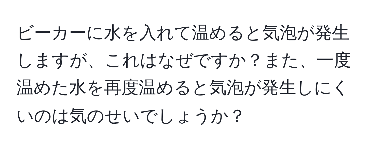 ビーカーに水を入れて温めると気泡が発生しますが、これはなぜですか？また、一度温めた水を再度温めると気泡が発生しにくいのは気のせいでしょうか？