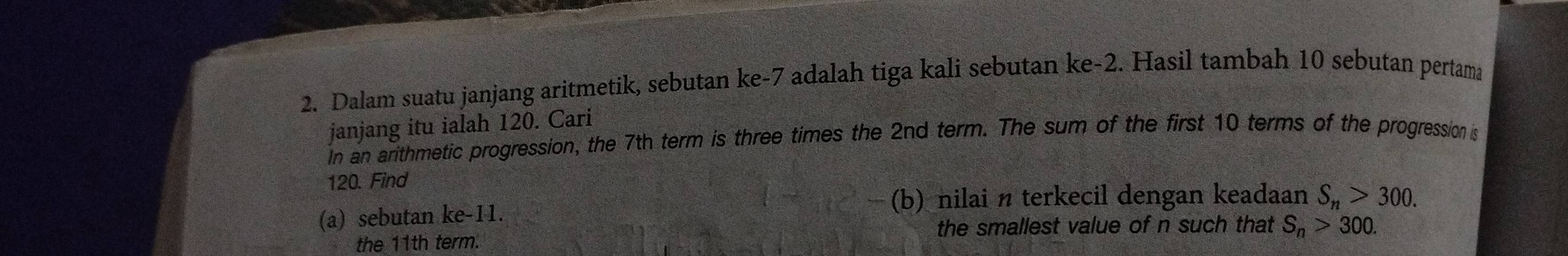 Dalam suatu janjang aritmetik, sebutan ke -7 adalah tiga kali sebutan ke -2. Hasil tambah 10 sebutan pertama 
janjang itu ialah 120. Cari 
in an arithmetic progression, the 7th term is three times the 2nd term. The sum of the first 10 terms of the progression is
120. Find 
(b) nilai n terkecil dengan keadaan S_n>300. 
(a) sebutan ke -11. 
the 11th term. the smallest value of n such that S_n>300.