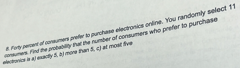 Forty percent of consumers prefer to purchase electronics online. You randomly select 11
consumers. Find the probability that the number of consumers who prefer to purchase 
electronics is a) exactly 5, b) more than 5, c) at most five