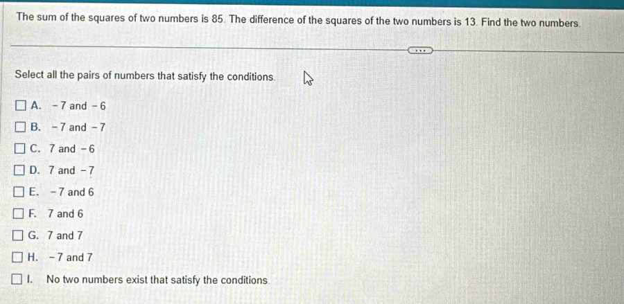 The sum of the squares of two numbers is 85. The difference of the squares of the two numbers is 13. Find the two numbers.
Select all the pairs of numbers that satisfy the conditions.
A. - 7 and - 6
B. - 7 and - 7
C. 7 and -6
D. 7 and -7
E. - 7 and 6
F. 7 and 6
G. 7 and 7
H. - 7 and 7
I. No two numbers exist that satisfy the conditions