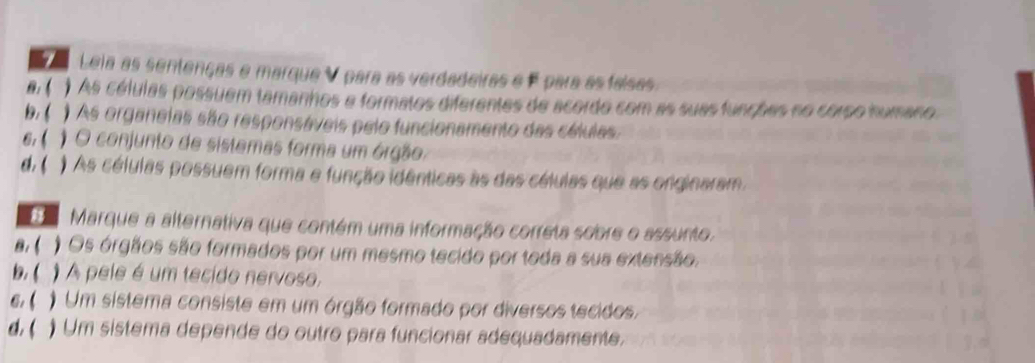 Leia as sentenças e marque V para as verdadeiras e F para as falsas
a.( ) As células possuem tamanhos a formatos diferentes de acordo com as suas funções no corpo humano.
b. ( ) As organeias são responsáveis pelo funcionamento das células.
6, ( ) O conjunto de sistemas forma um órgão.
d.( ) As células possuem forma e função idênticas às das células que as onginaram.
Marque a alternativa que contém uma informação correta sobre o assunto.
a. ( ) Os órgãos são formados por um mesmo tecido por toda a sua extensão.
b. ( )A pele é um tecido nervoso,
6. ( Um sistema consiste em um órgão formado por diversos tecidos.
d.( ) Um sistema depende do outro para funcionar adequadamente.