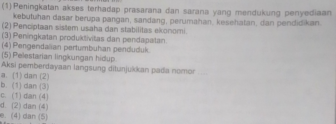 (1)Peningkatan akses terhadap prasarana dan sarana yang mendukung penyediaan
kebutuhan dasar berupa pangan, sandang, perumahan, kesehatan, dan pendidikan.
(2) Penciptaan sistem usaha dan stabilitas ekonomi.
(3) Peningkatan produktivitas dan pendapatan.
(4) Pengendalian pertumbuhan penduduk.
(5) Pelestarian lingkungan hidup.
Aksi pemberdayaan langsung ditunjukkan pada nomor ....
a. (1) dan (2)
b. (1) dan (3)
c. (1) dan (4)
d. (2) dan (4)
e. (4) dan (5)