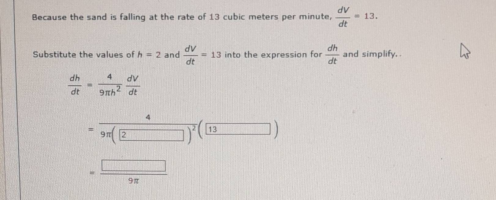 Because the sand is falling at the rate of 13 cubic meters per minute,  dV/dt =13. 
Substitute the values of h=2 and  dV/dt =13 into the expression for  dh/dt  and simplify..
 dh/dt = 4/9π h^2  dV/dt 
= 4/9π (2 )^2(13)
= □ /9π  