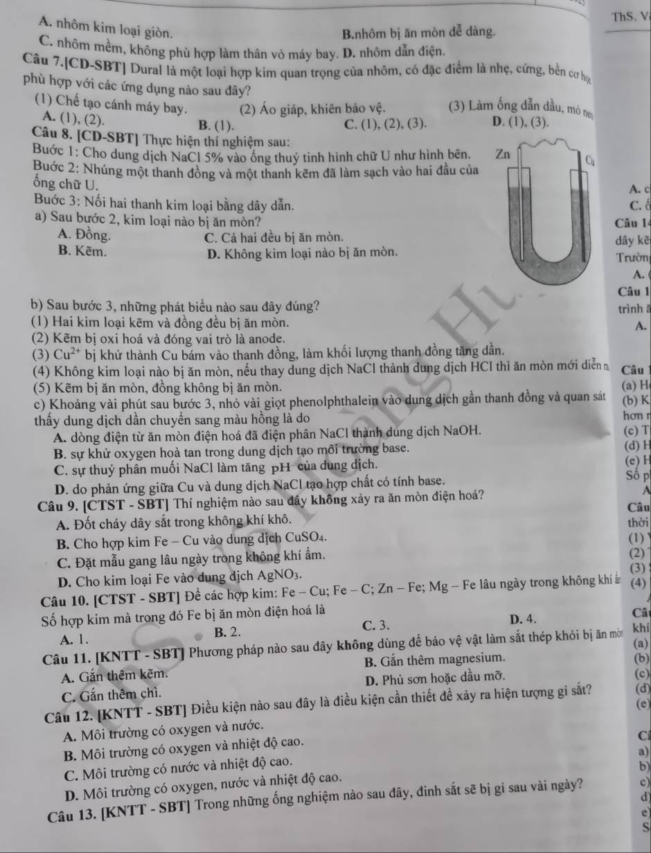 ThS. V
A. nhôm kim loại giòn.
B.nhôm bị ăn mòn dễ dàng.
C. nhôm mềm, không phù hợp làm thân vỏ máy bay. D. nhôm dẫn điện.
Câu 7.[CD-SBT] Dural là một loại hợp kìm quan trọng của nhôm, có đặc điểm là nhẹ, cứng, bền cơ học
phù hợp với các ứng dụng nào sau dây?
(1) Chế tạo cánh máy bay. (2) Áo giáp, khiên bảo vệ. (3) Làm ống dẫn dầu, mỏ ne
A. (1), (2). B. (1). C. (1), (2), (3). D. (1), (3).
Câu 8. [CD-SBT] Thực hiện thí nghiệm sau:
Buớc 1: Cho dung dịch NaCl 5% vào ống thuỷ tinh hình chữ U như hình bên, 
Buớc 2: Nhúng một thanh đồng và một thanh kẽm đã làm sạch vào hai đầu của
ống chữ U.
A. c
Buớc 3: Nối hai thanh kim loại bằng dây dẫn. C. ố
a) Sau bước 2, kim loại nào bị ăn mòn? Câu 14
A. Đồng. C. Cả hai đều bị ăn mòn. dây kē
B. Kẽm. D. Không kim loại nào bị ăn mòn.
Trườn
A.
Câu 1
b) Sau bước 3, những phát biểu nào sau đây đúng? trìnhā
(1) Hai kim loại kẽm và đồng đều bị ăn mòn. A.
(2) Kẽm bị oxi hoá và đóng vai trò là anode.
(3) Cu^(2+) bị khử thành Cu bám vào thanh đồng, làm khối lượng thanh đồng tăng dần.
(4) Không kim loại nào bị ăn mòn, nếu thay dung dịch NaCl thành dung dịch HCl thì ăn mòn mới diễn Câu
(5) Kẽm bị ăn mòn, đồng không bị ăn mòn. (a)H
c) Khoảng vài phút sau bước 3, nhỏ vài giọt phenolphthalein vào dung dịch gần thanh đồng và quan sát (b) K
thấy dung dịch dần chuyển sang màu hồng là do hơnr
A. dòng điện từ ăn mòn điện hoá đã điện phân NaCl thành dung dịch NaOH. (c) T
B. sự khử oxygen hoà tan trong dung dịch tạo môi trường base. (d) H
C. sự thuỷ phân muối NaCl làm tăng pH của dung dịch. (e) H
D. do phản ứng giữa Cu và dung dịch NaCl tạo hợp chất có tính base.
Số p
Câu 9. [CTST - SBT] Thí nghiệm nào sau đây không xảy ra ăn mòn điện hoá? A
Câu
A. Đốt cháy dây sắt trong không khí khô. thời
B. Cho hợp kim Fe - Cu vào dung dịch CuSO₄. (1)
C. Đặt mẫu gang lâu ngày trong không khí ẩm.
(2)
D. Cho kim loại Fe vào dung địch AgNO_3.
(3)
Câu 10. [CTST - SBT] Để các hợp kim: Fe - Cu; Fe - C; Zn - Fe; Mg - Fe lâu ngày trong không khí ở (4)
Số hợp kim mà trong đó Fe bị ăn mòn điện hoá là
C. 3.
D. 4.
A. 1. B. 2. Câ
Câu 11. [KNTT - SBT] Phương pháp nào sau đây không dùng để bảo vệ vật làm sắt thép khỏi bị ăn mờ khí
(b)
A. Gắn thêm kẽm. B. Gắn thêm magnesium. (a)
C. Gắn thêm chì. D. Phủ sơn hoặc dầu mỡ.
(c)
Câu 12. [KNTT - SBT] Điều kiện nào sau đây là điều kiện cần thiết đề xảy ra hiện tượng gi sắt? (d)
(e)
A. Môi trường có oxygen và nước.
B. Môi trường có oxygen và nhiệt độ cao.
C
a)
C. Môi trường có nước và nhiệt độ cao.
b)
D. Môi trường có oxygen, nước và nhiệt độ cao.
d
Câu 13. [KNTT - SBT] Trong những ống nghiệm nào sau đây, đinh sắt sẽ bị gi sau vài ngày? c)
e
S