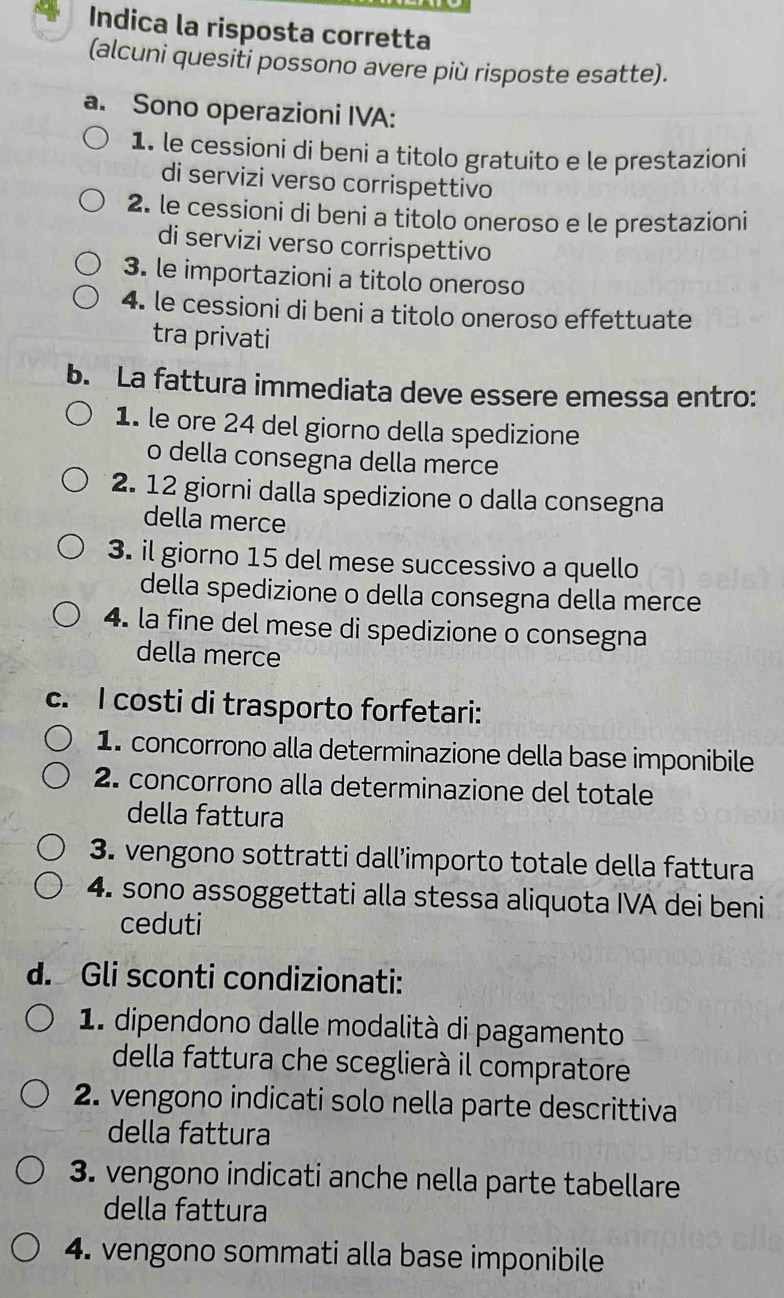 Indica la risposta corretta 
(alcuni quesiti possono avere più risposte esatte). 
a. Sono operazioni IVA: 
1. le cessioni di beni a titolo gratuito e le prestazioni 
di servizi verso corrispettivo 
2. le cessioni di beni a titolo oneroso e le prestazioni 
di servizi verso corrispettivo 
3. le importazioni a titolo oneroso 
4. le cessioni di beni a titolo oneroso effettuate 
tra privati 
b. La fattura immediata deve essere emessa entro: 
1. le ore 24 del giorno della spedizione 
o della consegna della merce 
2. 12 giorni dalla spedizione o dalla consegna 
della merce 
3. il giorno 15 del mese successivo a quello 
della spedizione o della consegna della merce 
4. la fine del mese di spedizione o consegna 
della merce 
c. I costi di trasporto forfetari: 
1. concorrono alla determinazione della base imponibile 
2. concorrono alla determinazione del totale 
della fattura 
3. vengono sottratti dall’importo totale della fattura 
4. sono assoggettati alla stessa aliquota IVA dei beni 
ceduti 
d. Gli sconti condizionati: 
1. dipendono dalle modalità di pagamento 
della fattura che sceglierà il compratore 
2. vengono indicati solo nella parte descrittiva 
della fattura 
3. vengono indicati anche nella parte tabellare 
della fattura 
4. vengono sommati alla base imponibile