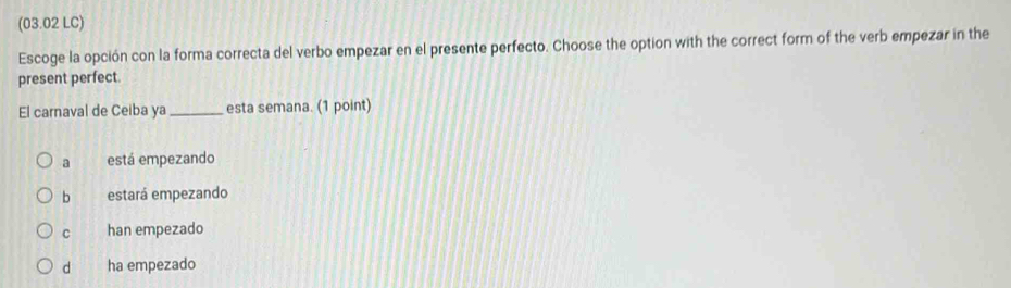 (03.02 LC)
Escoge la opción con la forma correcta del verbo empezar en el presente perfecto. Choose the option with the correct form of the verb empezar in the
present perfect.
El carnaval de Ceiba ya_ esta semana. (1 point)
a está empezando
b estará empezando
C han empezado
d ha empezado