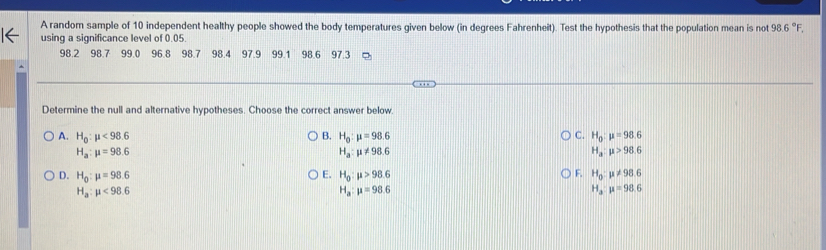 A random sample of 10 independent healthy people showed the body temperatures given below (in degrees Fahrenheit). Test the hypothesis that the population mean is not 98.6°F, 
using a significance level of 0.05.
98.2 98.7 99.0 96.8 98.7 98.4 97.9 99.1 98.6 97.3
Determine the null and alternative hypotheses. Choose the correct answer below.
A. H_0:mu <98.6 B. H_0:mu =98.6 C. H_0:mu =98.6
H_a:mu =98.6
H_a:mu != 98.6
H_a:mu >98.6
D. H_0:mu =98.6 E. H_0:mu >98.6 F. H_0:mu != 98.6
H_a:mu <98.6
H_a:mu =98.6
H_3:mu =98.6