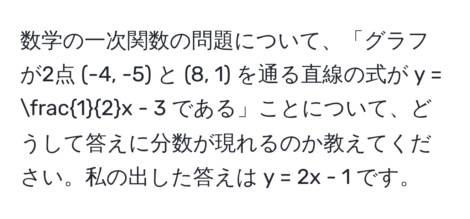 数学の一次関数の問題について、「グラフが2点 (-4, -5) と (8, 1) を通る直線の式が y =  1/2 x - 3 である」ことについて、どうして答えに分数が現れるのか教えてください。私の出した答えは y = 2x - 1 です。