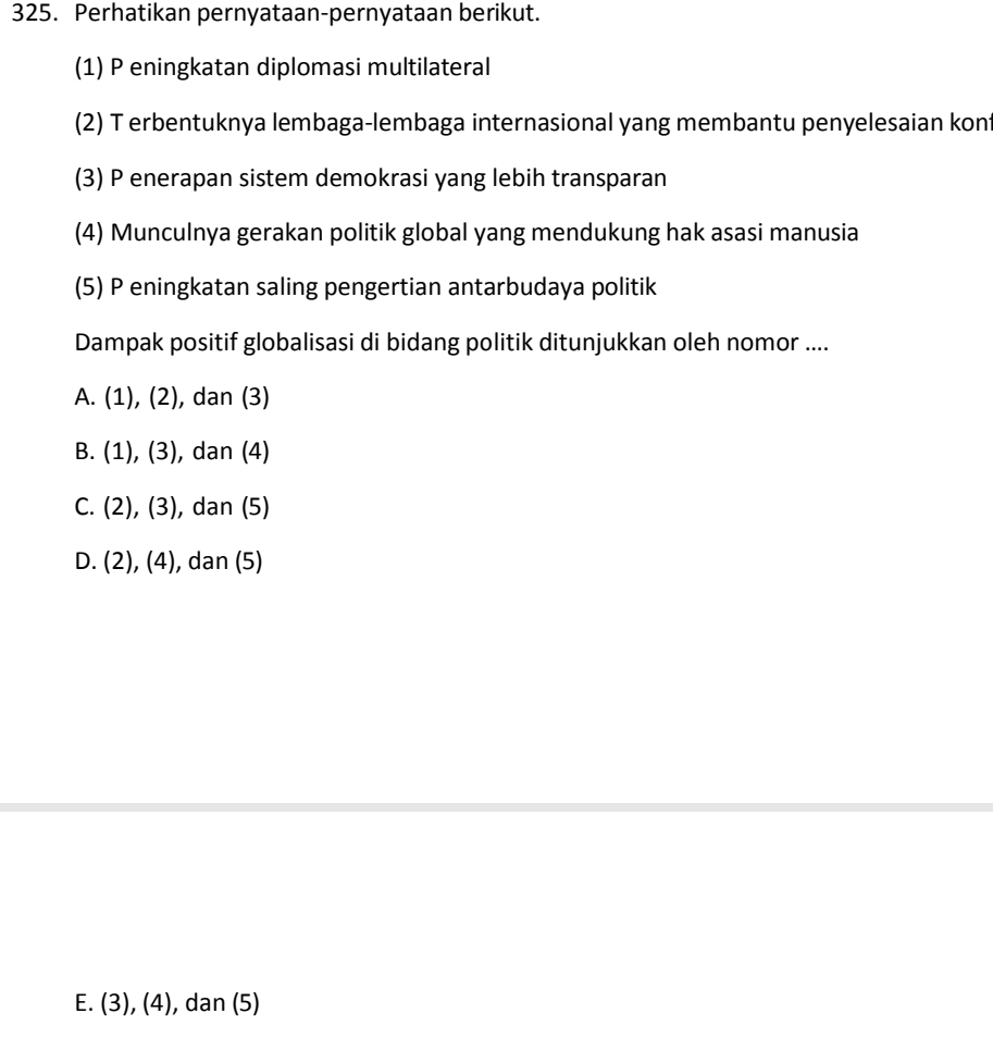 Perhatikan pernyataan-pernyataan berikut.
(1) P eningkatan diplomasi multilateral
(2) T erbentuknya lembaga-lembaga internasional yang membantu penyelesaian kont
(3) P enerapan sistem demokrasi yang lebih transparan
(4) Munculnya gerakan politik global yang mendukung hak asasi manusia
(5) P eningkatan saling pengertian antarbudaya politik
Dampak positif globalisasi di bidang politik ditunjukkan oleh nomor ....
A. (1), (2) ), dan (3)
B. .(1), (3), ), dan (4)
C. (2) .(3) , dan (5)
D. (2), (4), dan (5)
E. (3), (4), dan (5)