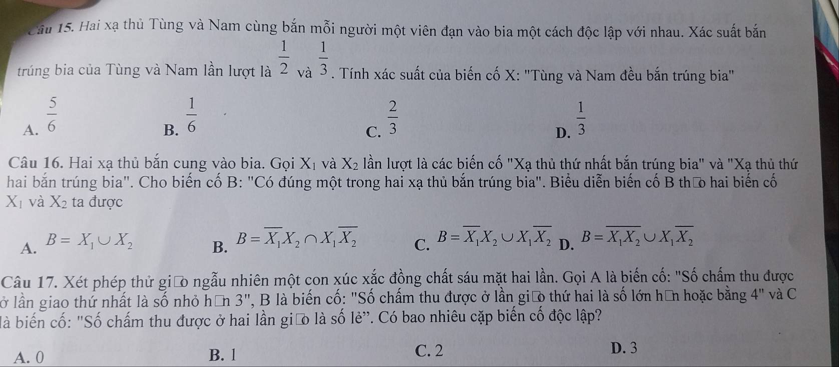 Hai xạ thủ Tùng và Nam cùng bắn mỗi người một viên đạn vào bia một cách độc lập với nhau. Xác suất bắn
trúng bia của Tùng và Nam lần lượt là  1/2 _v  1/3 . Tính xác suất của biến cố X: 'Tùng và Nam đều bắn trúng bia"
A.  5/6 
B.  1/6 
C.  2/3 
D.  1/3 
Câu 16. Hai xạ thủ bắn cung vào bia. Gọi X_1 và X_2 lần lượt là các biến cố "Xạ thủ thứ nhất bắn trúng bia" và "Xạ thủ thứ
hai bắn trúng bia". Cho biến cố B: "Có đúng một trong hai xạ thủ bắn trúng bia". Biểu diễn biến cố B thư hai biến cố
X_1 và X_2 ta được
B. B=overline X_1X_2∩ X_1overline X_2
A. B=X_1∪ X_2 C. B=overline X_1X_2∪ X_1overline X_2 D. B=overline X_1X_2∪ X_1overline X_2
Câu 17. Xét phép thử giữo ngẫu nhiên một con xúc xắc đồng chất sáu mặt hai lần. Gọi A là biến cố: "Số chấm thu được
lở lần giao thứ nhất là số nhỏ hơn 3", B là biến cố: "Số chấm thu được ở lần giāo thứ hai là số lớn hữn hoặc bằng 4'' và C  
là biến cố: "Số chấm thu được ở hai lần giữo là số lẻ”. Có bao nhiêu cặp biến cố độc lập?
A. 0 B. 1
C. 2 D. 3