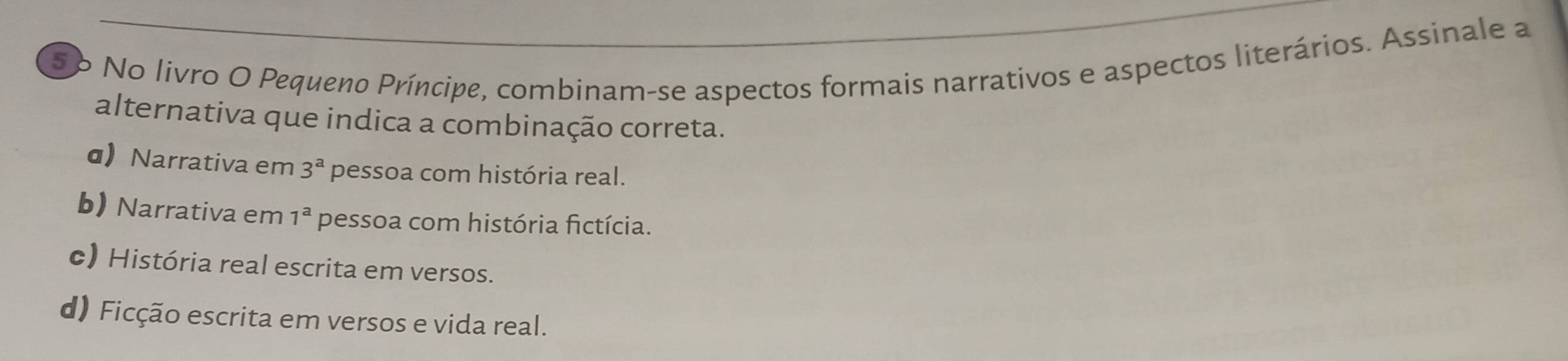 5o No livro O Pequeno Príncipe, combinam-se aspectos formais narrativos e aspectos literários. Assinale a
alternativa que indica a combinação correta.
α Narrativa em 3^a pessoa com história real.
b) Narrativa em 1^a pessoa com história fictícia.
c) História real escrita em versos.
d) Ficção escrita em versos e vida real.