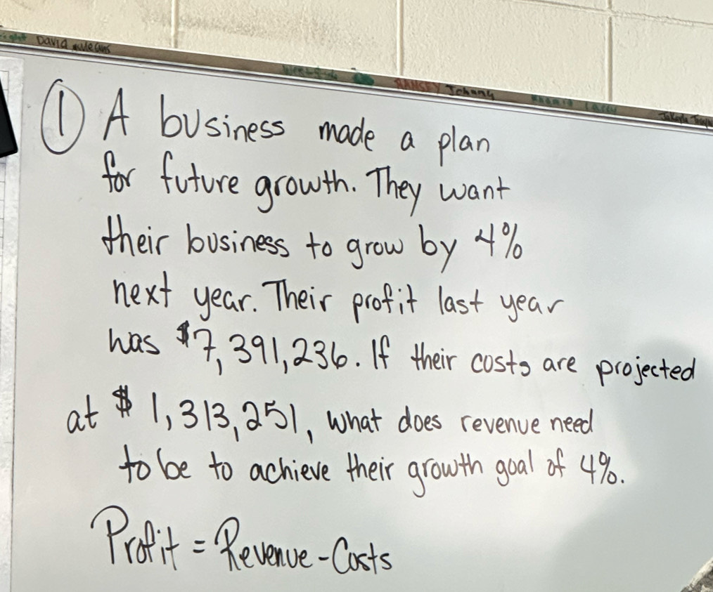 ① A business made a plan 
for future growth. They want 
their business to grow by 4%
next year. Their profit last year
was7, 391, 236. If their costo are projected 
at 1, 313, 2 51, What does revenve need 
to be to achieve their growth goal of 4%. 
Proit = Revenve-Casts