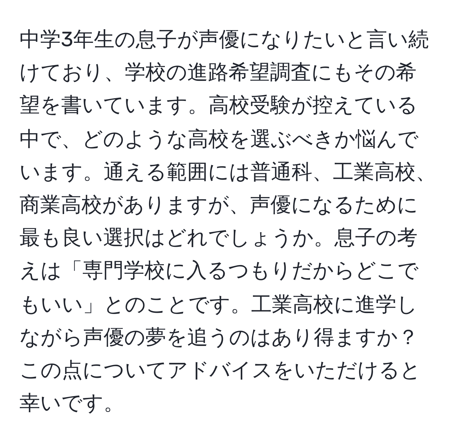 中学3年生の息子が声優になりたいと言い続けており、学校の進路希望調査にもその希望を書いています。高校受験が控えている中で、どのような高校を選ぶべきか悩んでいます。通える範囲には普通科、工業高校、商業高校がありますが、声優になるために最も良い選択はどれでしょうか。息子の考えは「専門学校に入るつもりだからどこでもいい」とのことです。工業高校に進学しながら声優の夢を追うのはあり得ますか？この点についてアドバイスをいただけると幸いです。